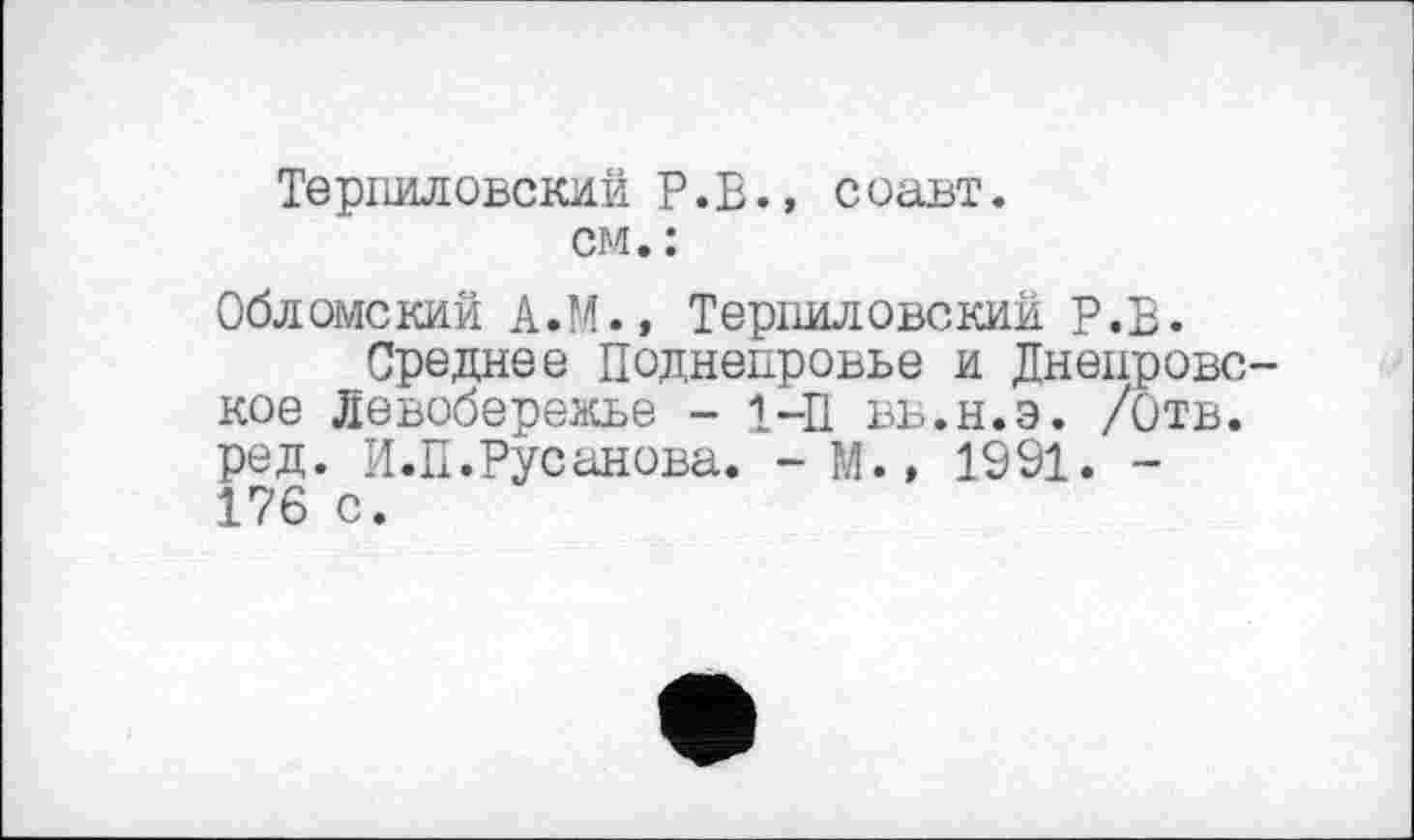 ﻿Терпиловскии P.S., соавт.
см. :
Обломе кий А.М., Терпил овский Р.Е.
Среднее Поднепровье и Днепровское Левобережье - 1—П вв.н.э. /Отв. ред. И.П.Русанова. -М.» 1991. -176 с.